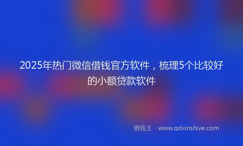 2025年热门微信借钱官方软件，梳理5个比较好的小额贷款软件