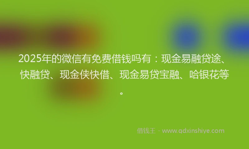 2025年的微信有免费借钱吗有：现金易融贷途、快融贷、现金侠快借、现金易贷宝融、哈银花等。
