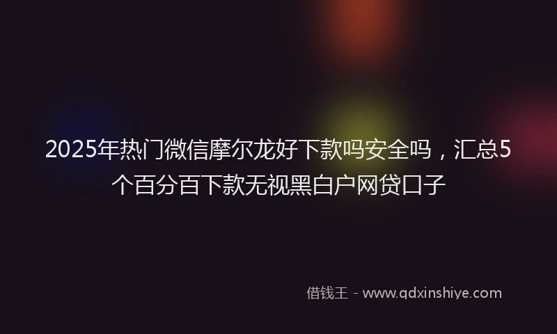 2025年热门微信摩尔龙好下款吗安全吗，汇总5个百分百下款无视黑白户网贷口子