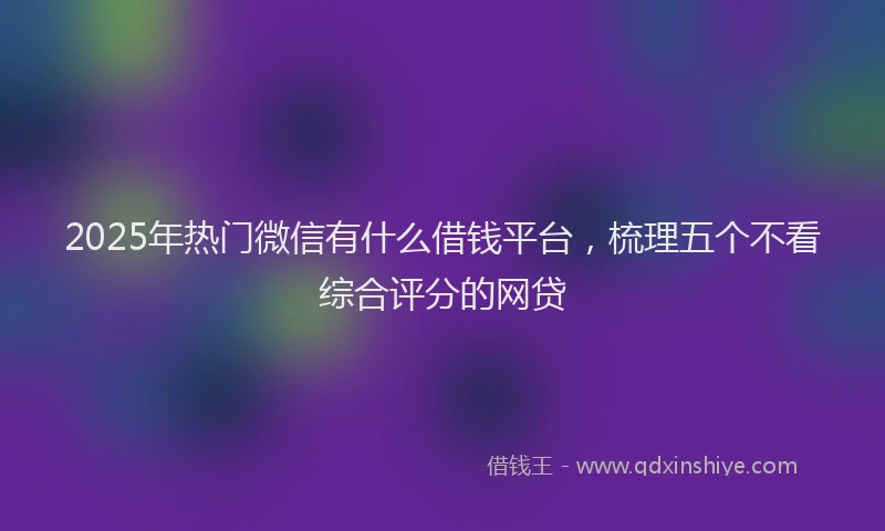2025年热门微信有什么借钱平台，梳理五个不看综合评分的网贷