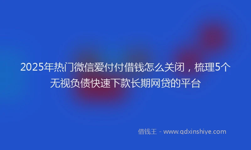 2025年热门微信爱付付借钱怎么关闭，梳理5个无视负债快速下款长期网贷的平台