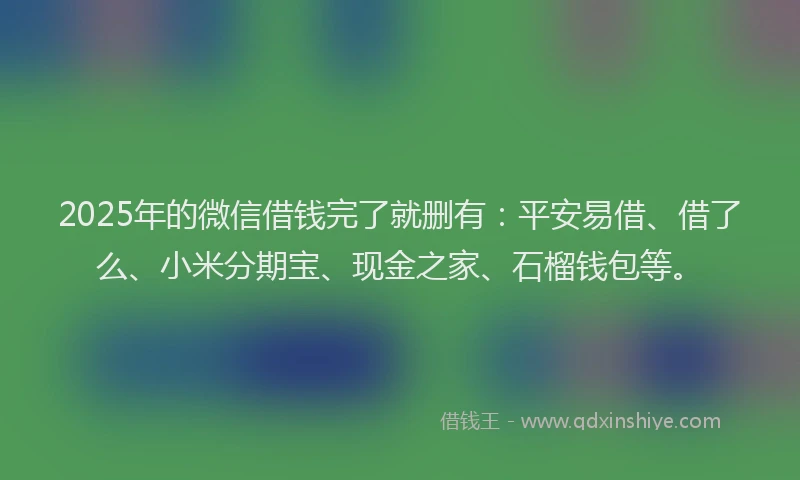 2025年的微信借钱完了就删有：平安易借、借了么、小米分期宝、现金之家、石榴钱包等。