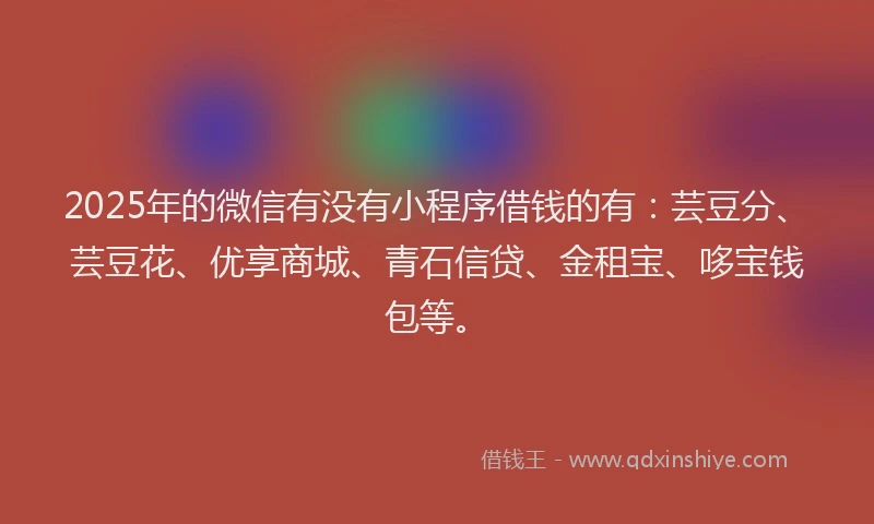 2025年的微信有没有小程序借钱的有：芸豆分、芸豆花、优享商城、青石信贷、金租宝、哆宝钱包等。