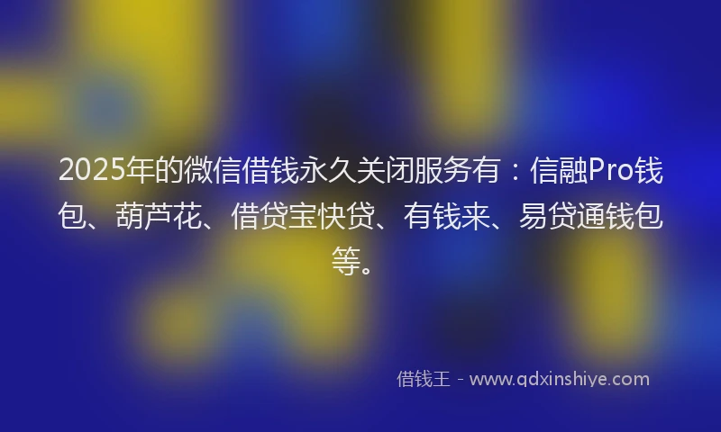2025年的微信借钱永久关闭服务有：信融Pro钱包、葫芦花、借贷宝快贷、有钱来、易贷通钱包等。
