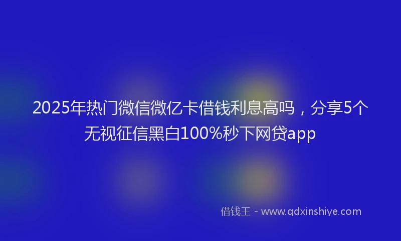 2025年热门微信微亿卡借钱利息高吗，分享5个无视征信黑白100%秒下网贷app