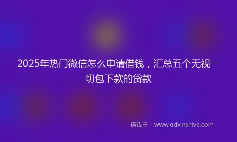 2025年热门微信怎么申请借钱，汇总五个无视一切包下款的贷款