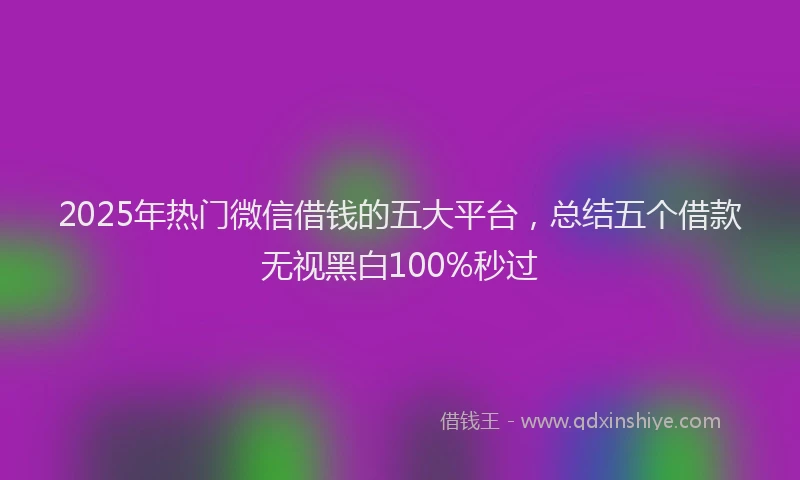 2025年热门微信借钱的五大平台，总结五个借款无视黑白100%秒过