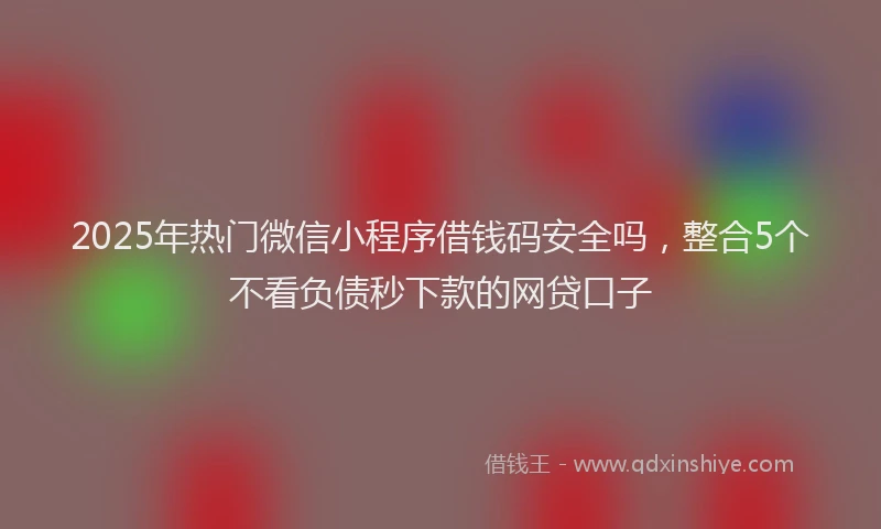 2025年热门微信小程序借钱码安全吗，整合5个不看负债秒下款的网贷口子