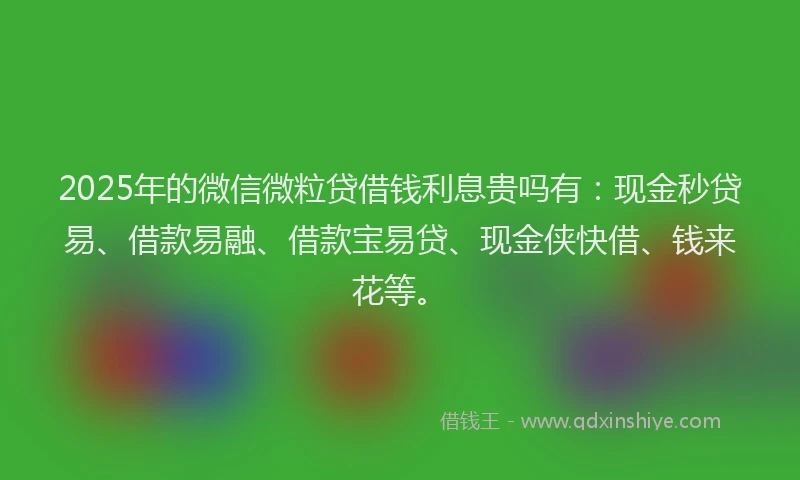 2025年的微信微粒贷借钱利息贵吗有：现金秒贷易、借款易融、借款宝易贷、现金侠快借、钱来花等。