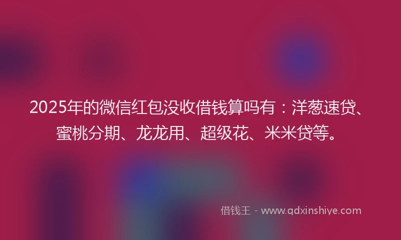 2025年的微信红包没收借钱算吗有：洋葱速贷、蜜桃分期、龙龙用、超级花、米米贷等。