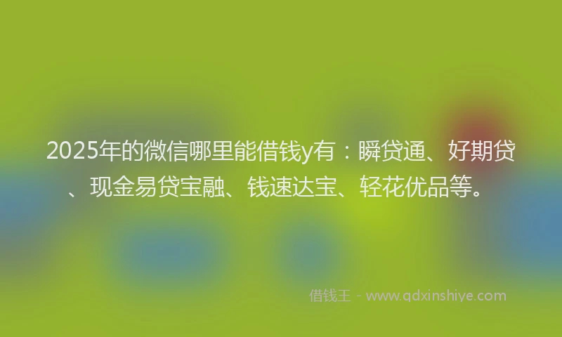 2025年的微信哪里能借钱y有：瞬贷通、好期贷、现金易贷宝融、钱速达宝、轻花优品等。