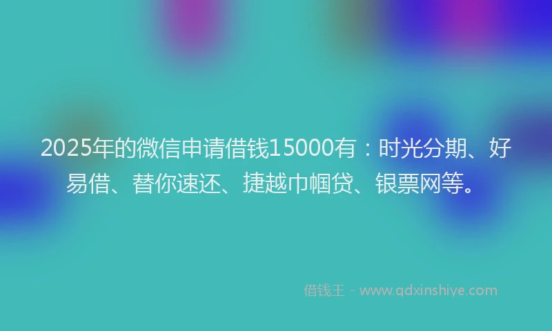 2025年的微信申请借钱15000有：时光分期、好易借、替你速还、捷越巾帼贷、银票网等。