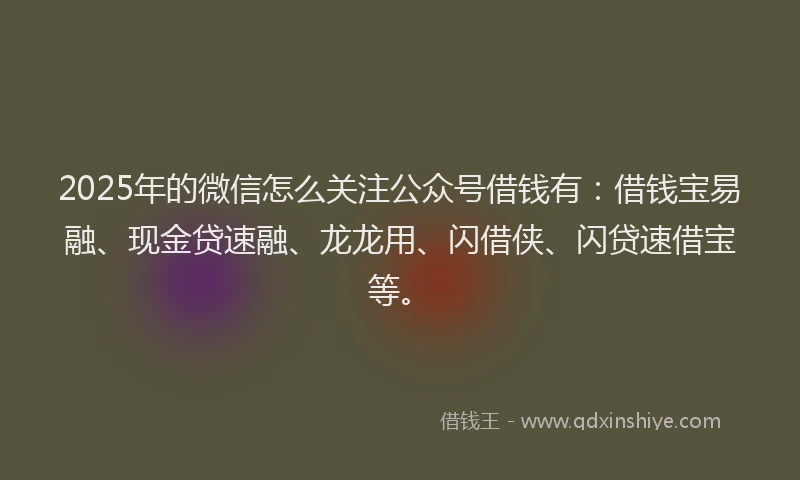 2025年的微信怎么关注公众号借钱有：借钱宝易融、现金贷速融、龙龙用、闪借侠、闪贷速借宝等。