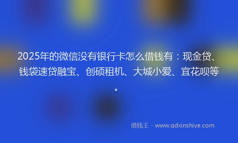 2025年的微信没有银行卡怎么借钱有：现金贷、钱袋速贷融宝、创硕租机、大城小爱、宜花呗等。