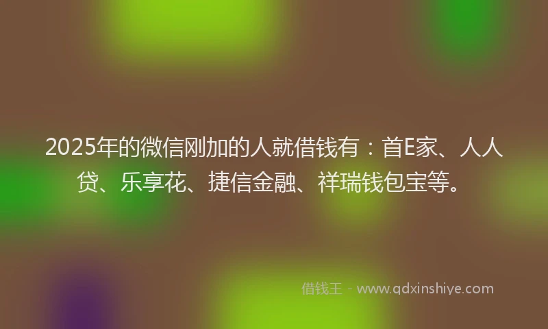 2025年的微信刚加的人就借钱有：首E家、人人贷、乐享花、捷信金融、祥瑞钱包宝等。