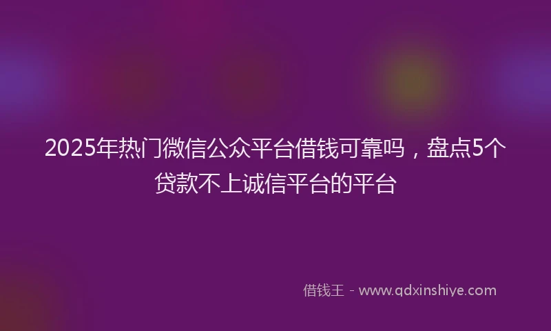 2025年热门微信公众平台借钱可靠吗，盘点5个贷款不上诚信平台的平台