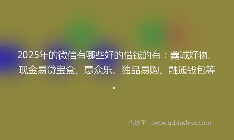 2025年的微信有哪些好的借钱的有：鑫诚好物、现金易贷宝盒、惠众乐、独品易购、融通钱包等。