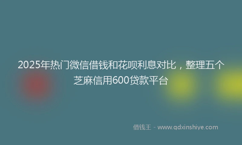 2025年热门微信借钱和花呗利息对比，整理五个芝麻信用600贷款平台