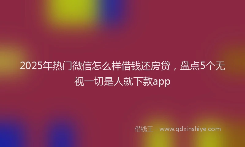 2025年热门微信怎么样借钱还房贷，盘点5个无视一切是人就下款app