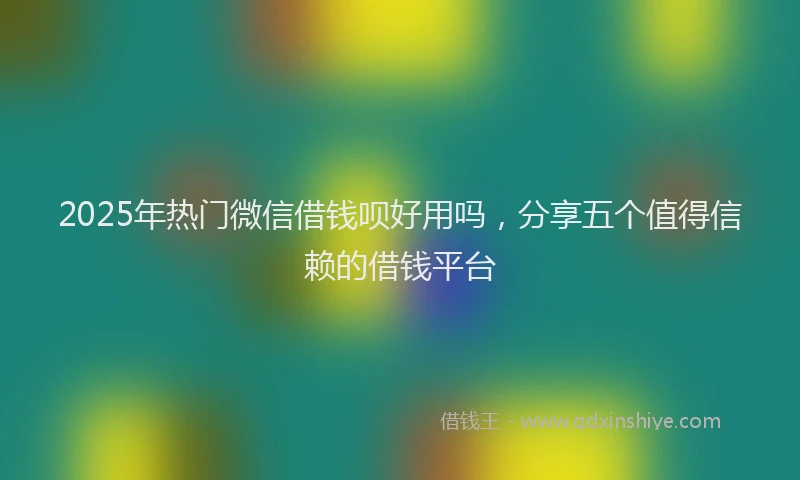 2025年热门微信借钱呗好用吗，分享五个值得信赖的借钱平台