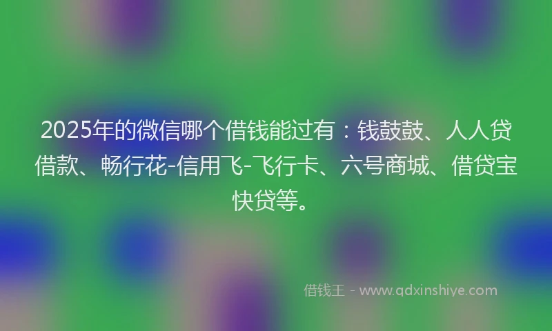2025年的微信哪个借钱能过有：钱鼓鼓、人人贷借款、畅行花-信用飞-飞行卡、六号商城、借贷宝快贷等。