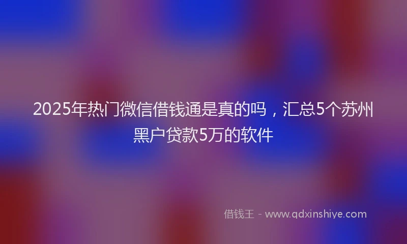 2025年热门微信借钱通是真的吗，汇总5个苏州黑户贷款5万的软件
