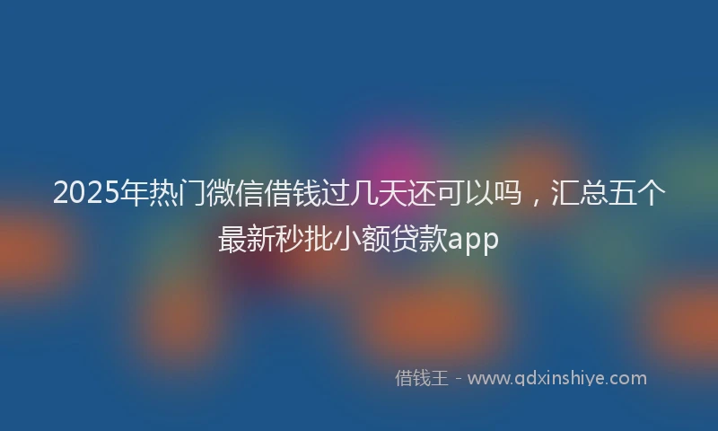 2025年热门微信借钱过几天还可以吗，汇总五个最新秒批小额贷款app