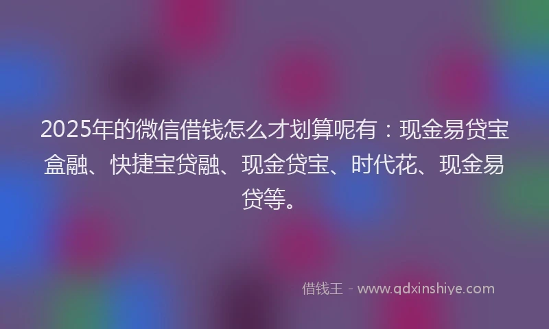 2025年的微信借钱怎么才划算呢有：现金易贷宝盒融、快捷宝贷融、现金贷宝、时代花、现金易贷等。