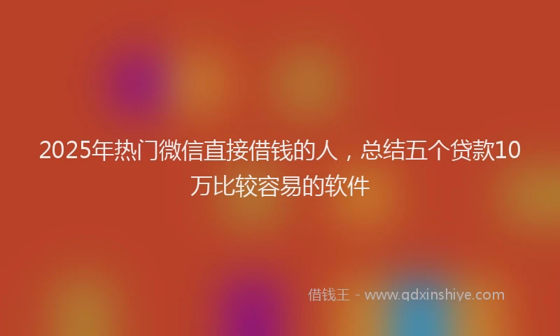 2025年热门微信直接借钱的人，总结五个贷款10万比较容易的软件