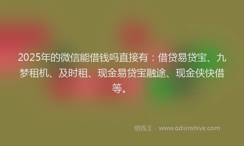 2025年的微信能借钱吗直接有：借贷易贷宝、九梦租机、及时租、现金易贷宝融途、现金侠快借等。