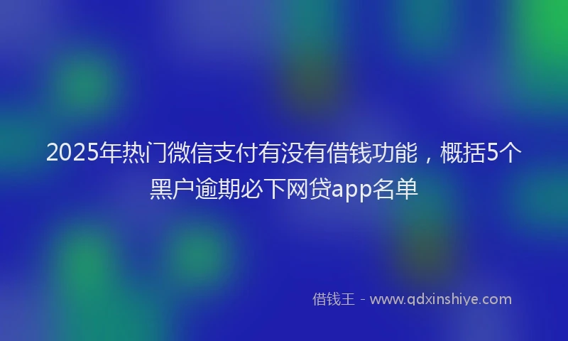 2025年热门微信支付有没有借钱功能，概括5个黑户逾期必下网贷app名单
