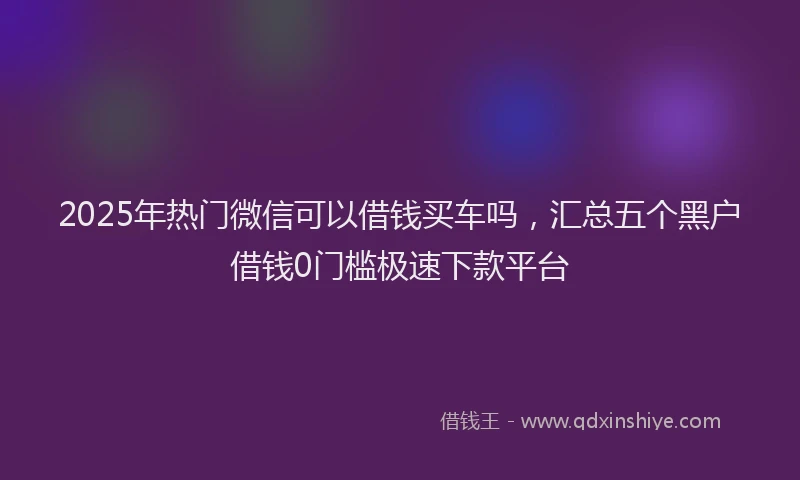 2025年热门微信可以借钱买车吗，汇总五个黑户借钱0门槛极速下款平台
