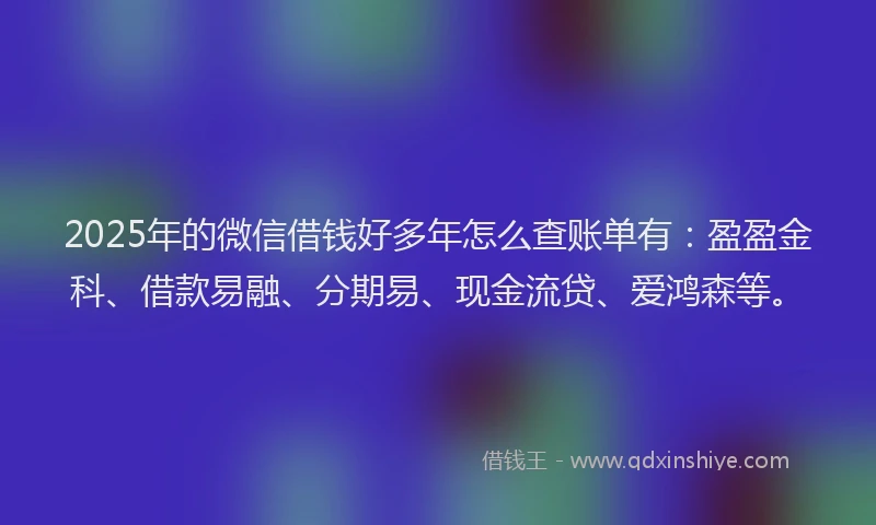 2025年的微信借钱好多年怎么查账单有：盈盈金科、借款易融、分期易、现金流贷、爱鸿森等。