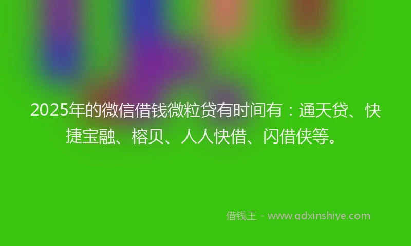 2025年的微信借钱微粒贷有时间有：通天贷、快捷宝融、榕贝、人人快借、闪借侠等。