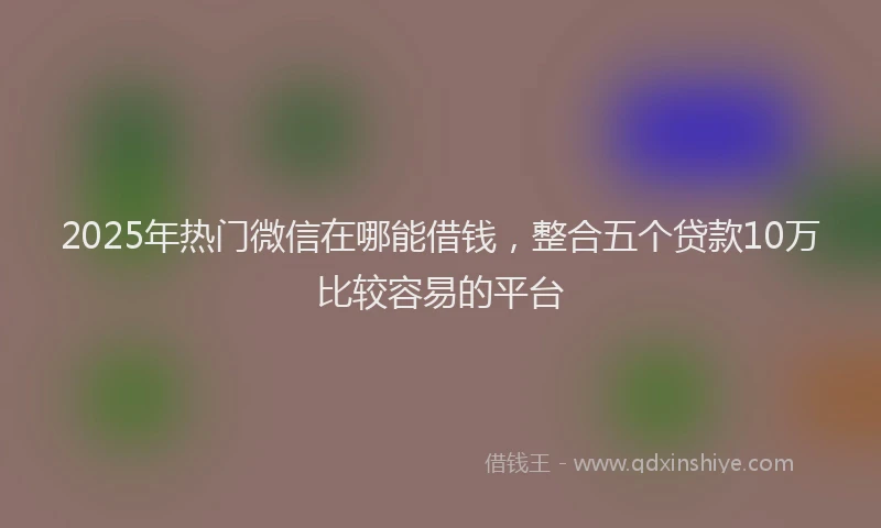 2025年热门微信在哪能借钱，整合五个贷款10万比较容易的平台