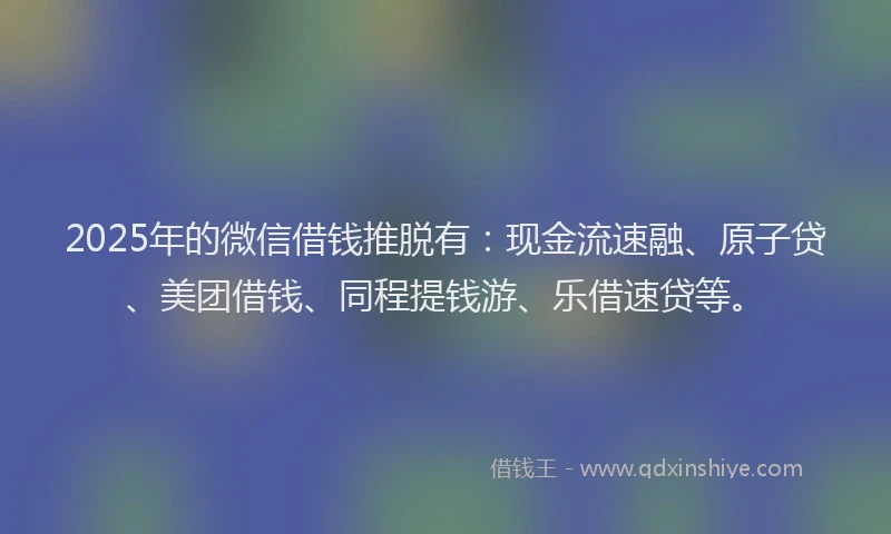 2025年的微信借钱推脱有：现金流速融、原子贷、美团借钱、同程提钱游、乐借速贷等。