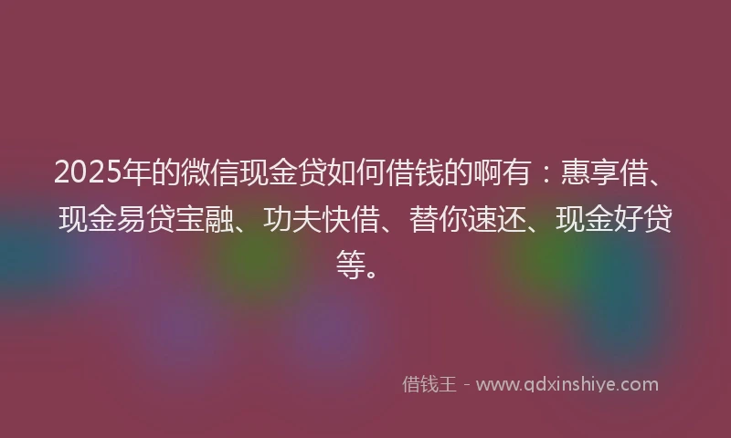 2025年的微信现金贷如何借钱的啊有：惠享借、现金易贷宝融、功夫快借、替你速还、现金好贷等。