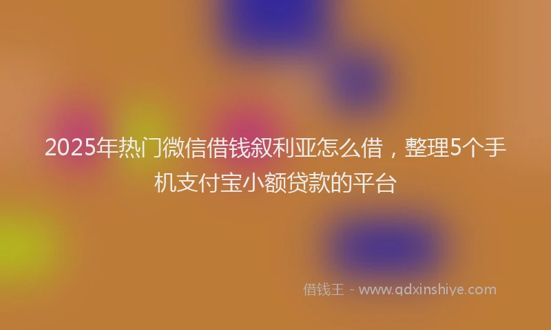 2025年热门微信借钱叙利亚怎么借，整理5个手机支付宝小额贷款的平台
