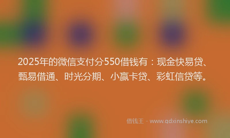 2025年的微信支付分550借钱有：现金快易贷、甄易借通、时光分期、小赢卡贷、彩虹信贷等。