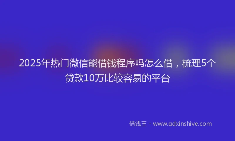 2025年热门微信能借钱程序吗怎么借，梳理5个贷款10万比较容易的平台