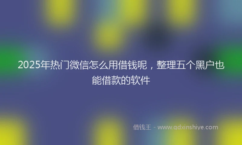 2025年热门微信怎么用借钱呢，整理五个黑户也能借款的软件