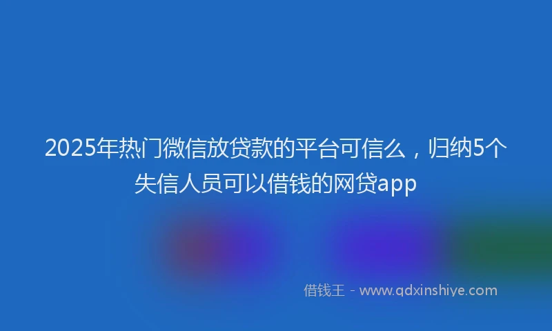 2025年热门微信放贷款的平台可信么，归纳5个失信人员可以借钱的网贷app