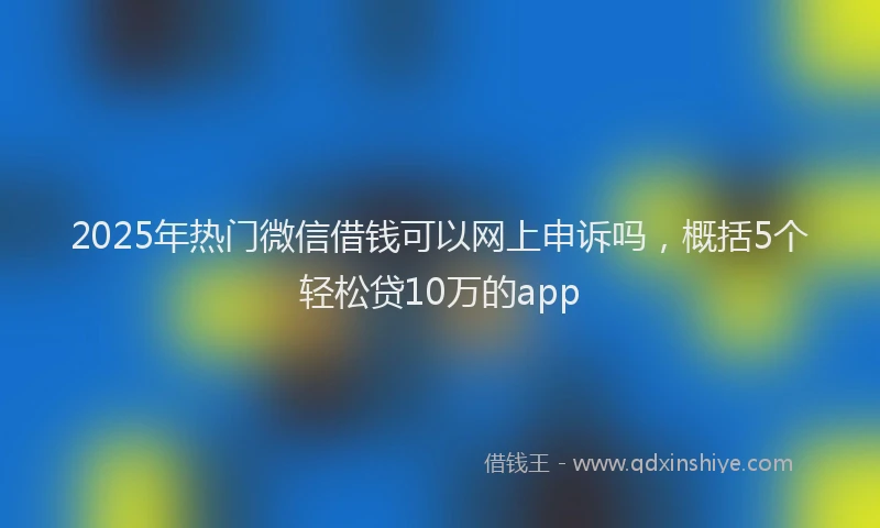 2025年热门微信借钱可以网上申诉吗，概括5个轻松贷10万的app