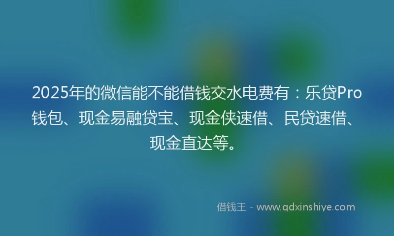 2025年的微信能不能借钱交水电费有：乐贷Pro钱包、现金易融贷宝、现金侠速借、民贷速借、现金直达等。