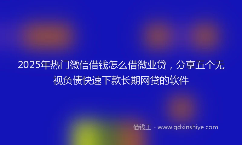 2025年热门微信借钱怎么借微业贷，分享五个无视负债快速下款长期网贷的软件