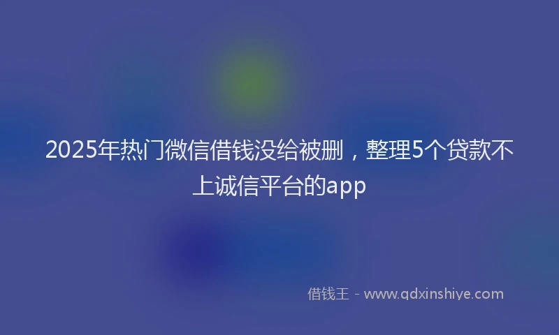 2025年热门微信借钱没给被删，整理5个贷款不上诚信平台的app