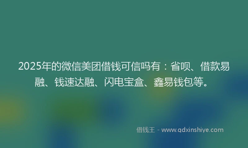 2025年的微信美团借钱可信吗有：省呗、借款易融、钱速达融、闪电宝盒、鑫易钱包等。