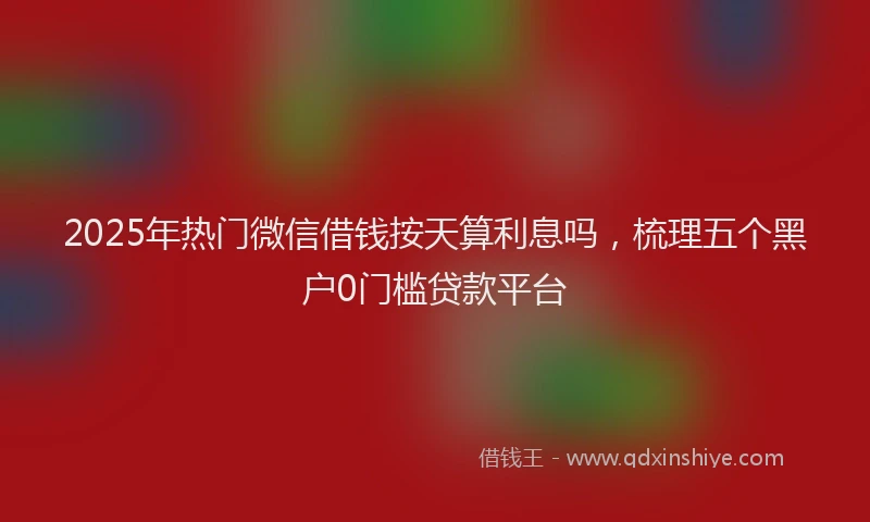 2025年热门微信借钱按天算利息吗，梳理五个黑户0门槛贷款平台