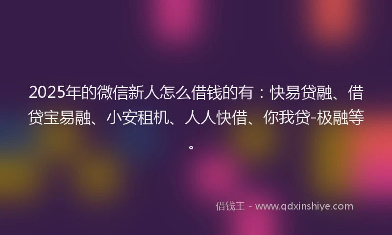 2025年的微信新人怎么借钱的有：快易贷融、借贷宝易融、小安租机、人人快借、你我贷-极融等。
