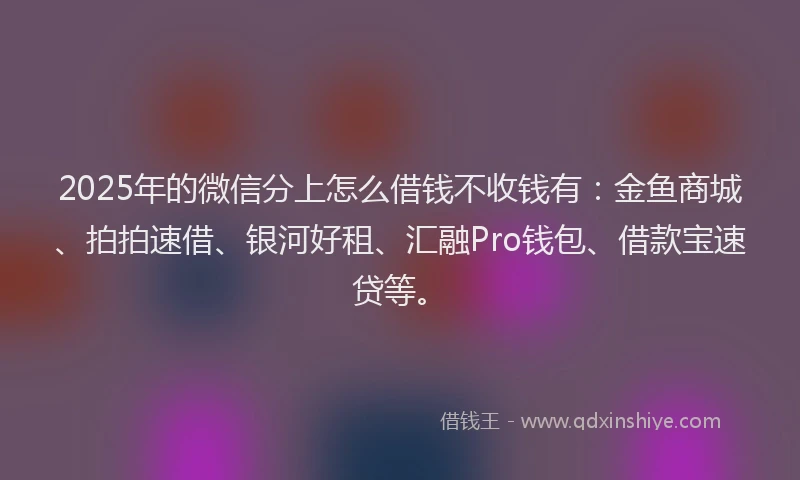2025年的微信分上怎么借钱不收钱有：金鱼商城、拍拍速借、银河好租、汇融Pro钱包、借款宝速贷等。